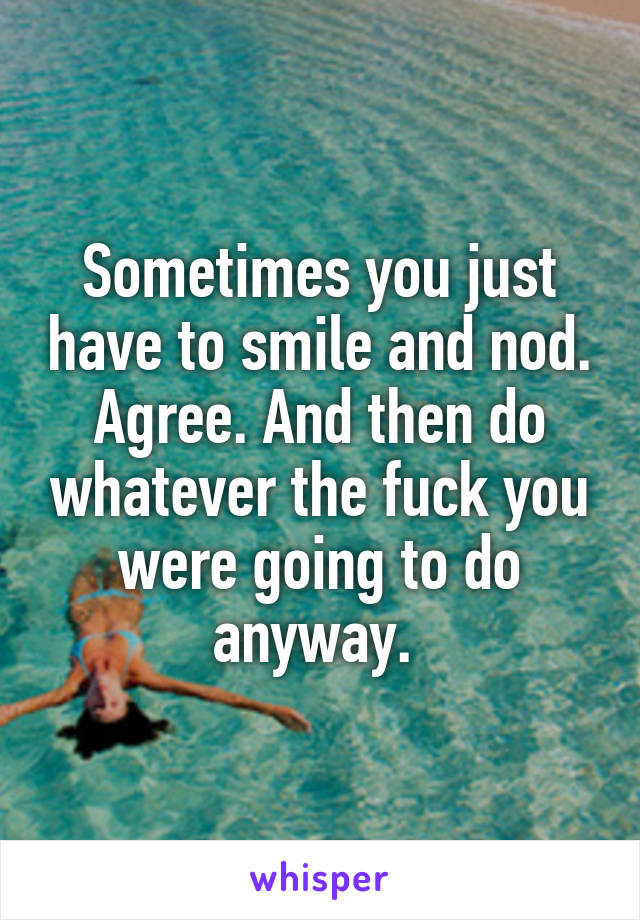 Sometimes you just have to smile and nod. Agree. And then do whatever the fuck you were going to do anyway. 