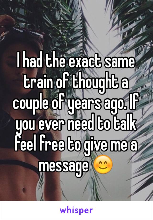 I had the exact same train of thought a couple of years ago. If you ever need to talk feel free to give me a message 😊