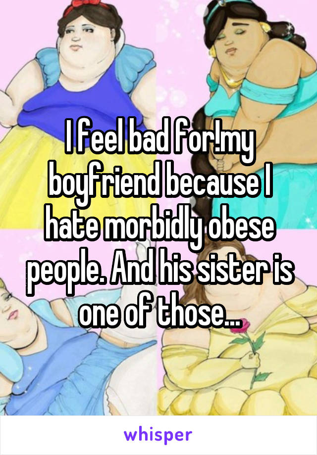 I feel bad for!my boyfriend because I hate morbidly obese people. And his sister is one of those...