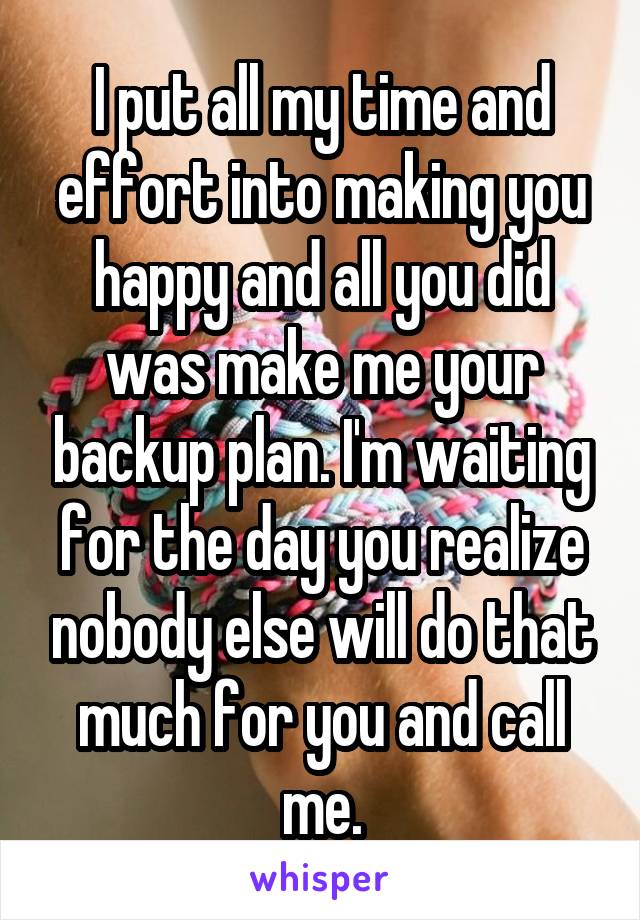 I put all my time and effort into making you happy and all you did was make me your backup plan. I'm waiting for the day you realize nobody else will do that much for you and call me.