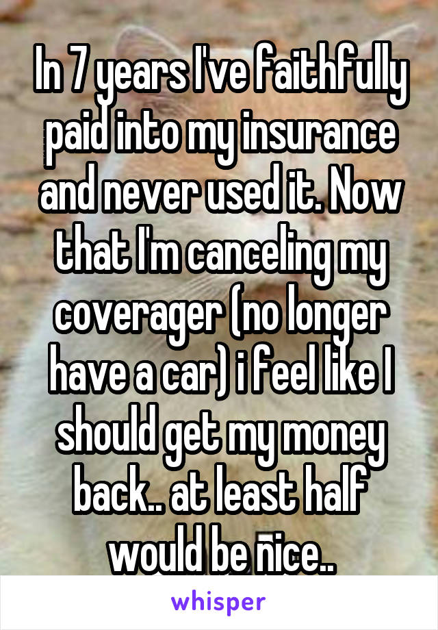 In 7 years I've faithfully paid into my insurance and never used it. Now that I'm canceling my coverager (no longer have a car) i feel like I should get my money back.. at least half would be nice..