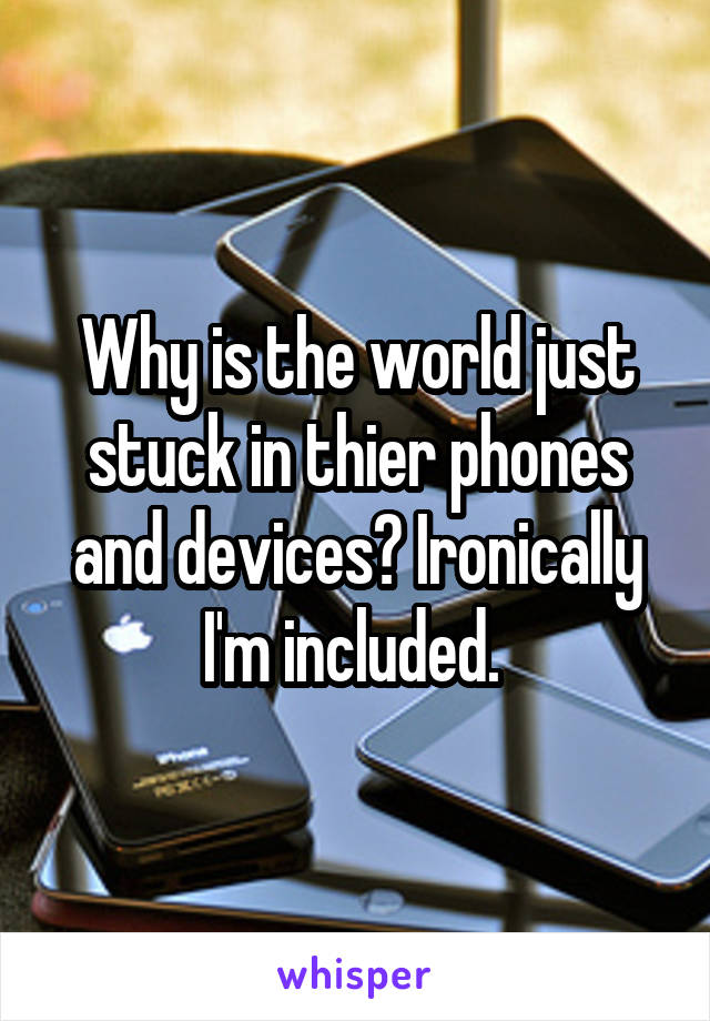 Why is the world just stuck in thier phones and devices? Ironically I'm included. 