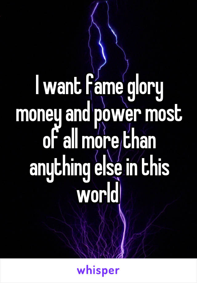 I want fame glory money and power most of all more than anything else in this world 