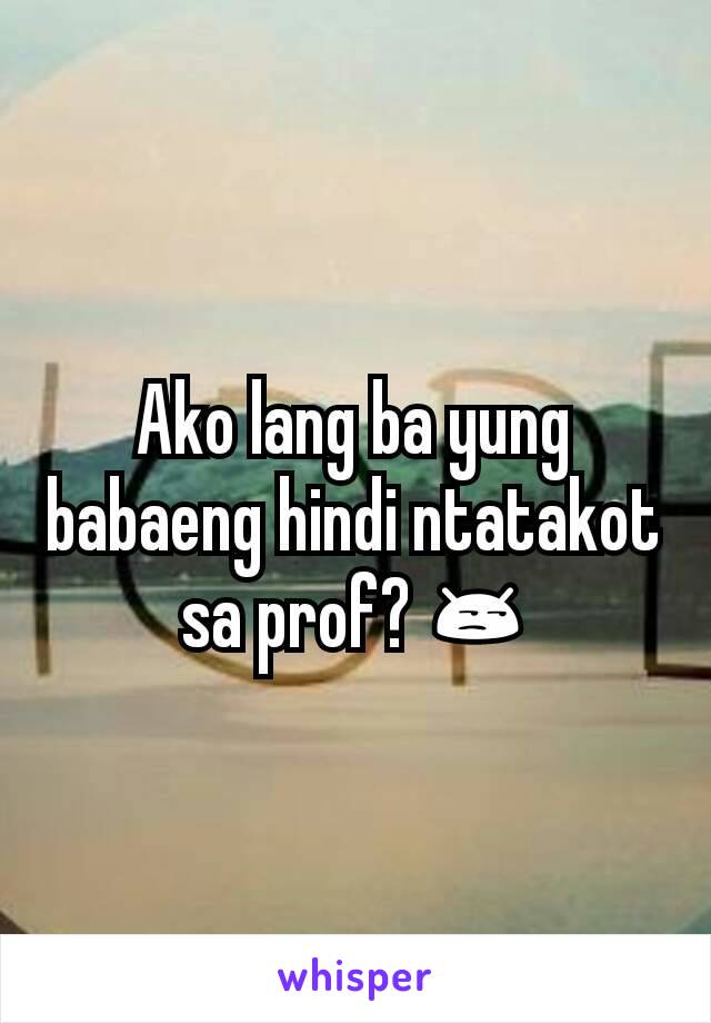 Ako lang ba yung babaeng hindi ntatakot sa prof? 😒