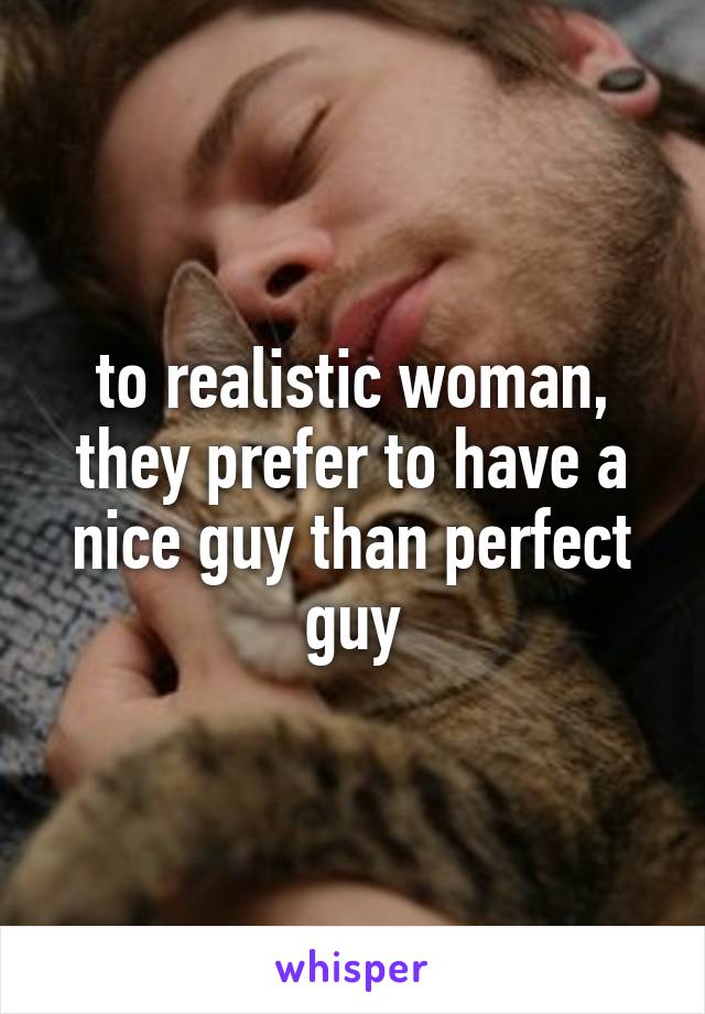 to realistic woman, they prefer to have a nice guy than perfect guy