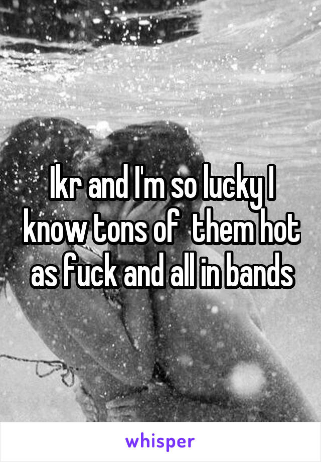Ikr and I'm so lucky I know tons of  them hot as fuck and all in bands