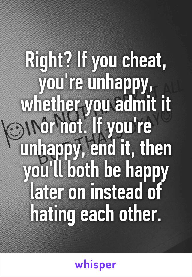 Right? If you cheat, you're unhappy, whether you admit it or not. If you're unhappy, end it, then you'll both be happy later on instead of hating each other.