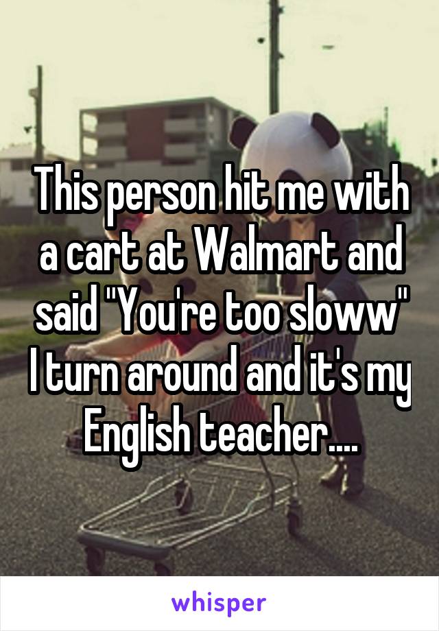 This person hit me with a cart at Walmart and said "You're too sloww" I turn around and it's my English teacher....