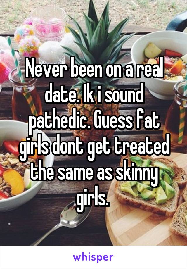 Never been on a real date. Ik i sound pathedic. Guess fat girls dont get treated the same as skinny girls. 