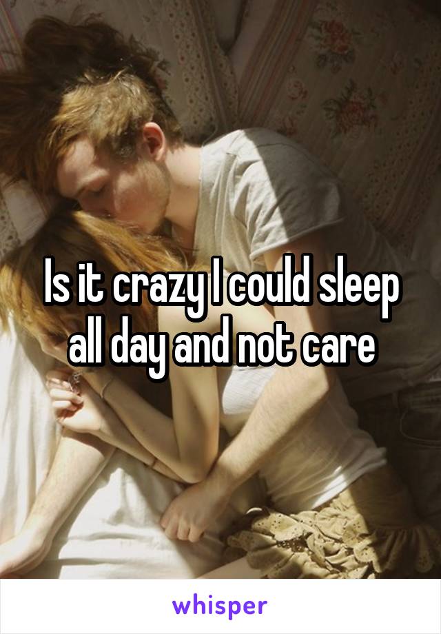 Is it crazy I could sleep all day and not care