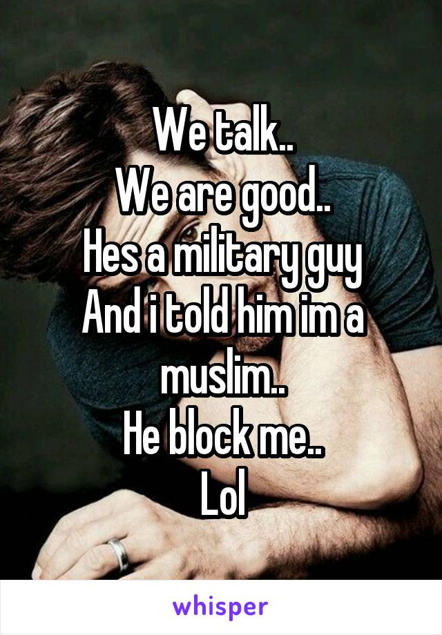 We talk..
We are good..
Hes a military guy
And i told him im a muslim..
He block me..
Lol