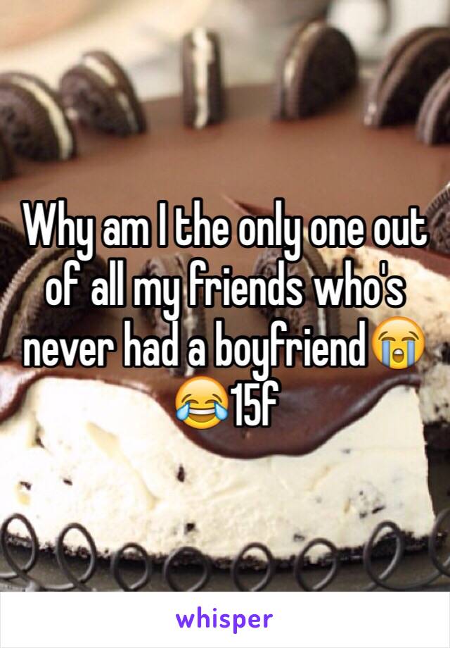 Why am I the only one out of all my friends who's never had a boyfriend😭😂15f