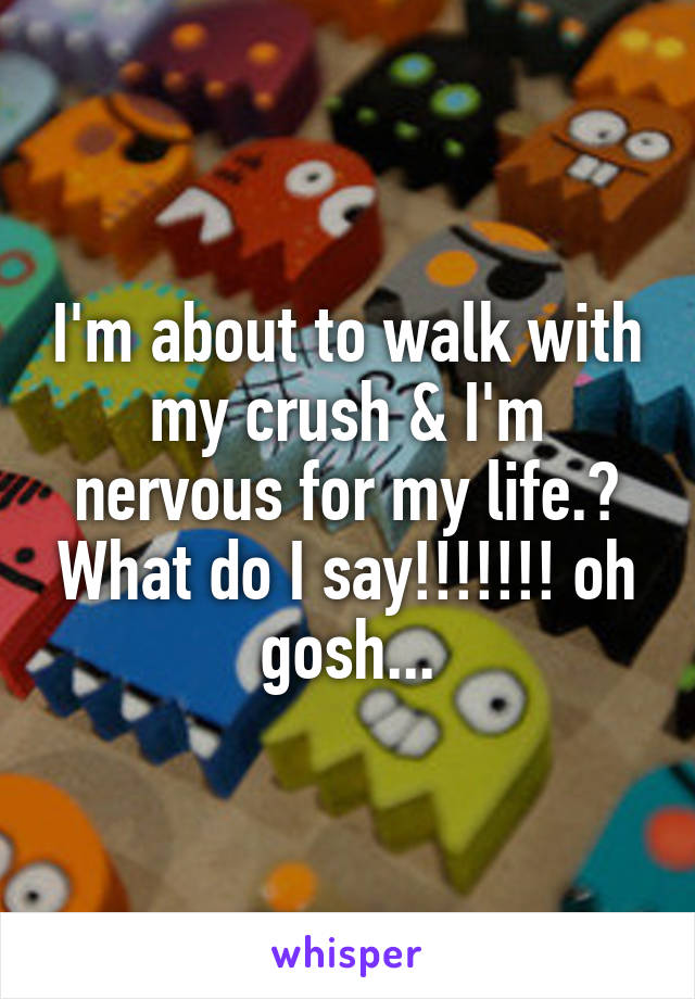 I'm about to walk with my crush & I'm nervous for my life.😂 What do I say!!!!!!! oh gosh...