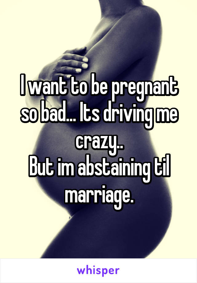 I want to be pregnant so bad... Its driving me crazy..
But im abstaining til marriage.