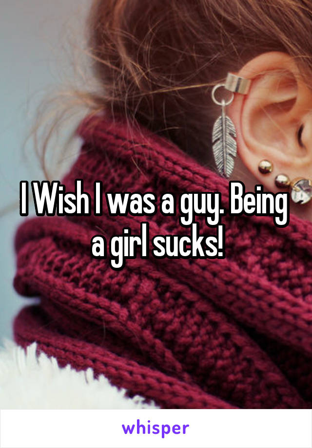 I Wish I was a guy. Being  a girl sucks!