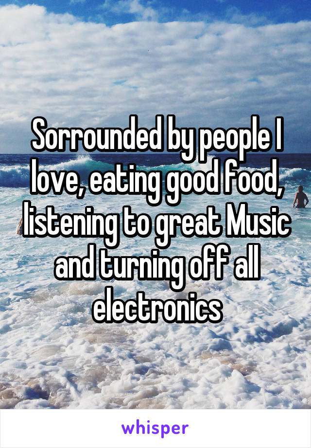 Sorrounded by people I love, eating good food, listening to great Music and turning off all electronics