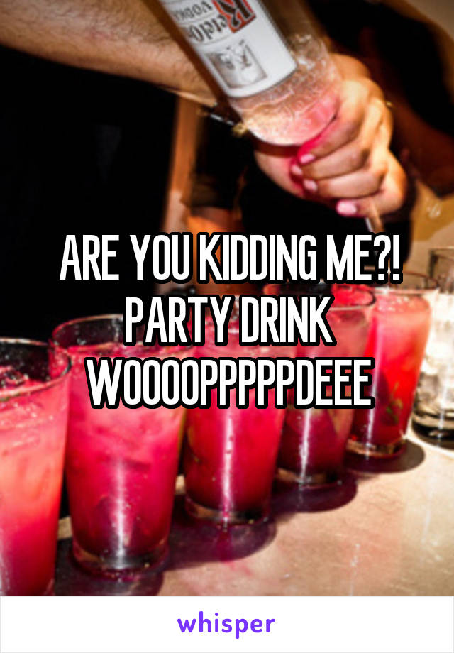 ARE YOU KIDDING ME?! PARTY DRINK WOOOOPPPPPDEEE