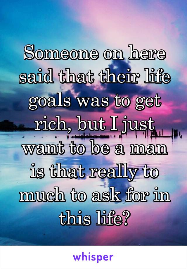 Someone on here said that their life goals was to get rich, but I just want to be a man is that really to much to ask for in this life?