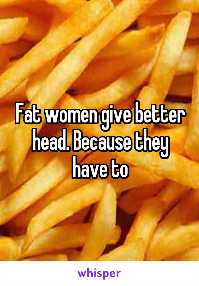 Fat women give better head. Because they have to