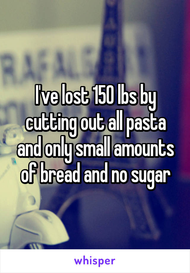 I've lost 150 lbs by cutting out all pasta and only small amounts of bread and no sugar