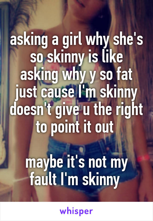 asking a girl why she's so skinny is like asking why y so fat just cause I'm skinny doesn't give u the right to point it out 

maybe it's not my fault I'm skinny 