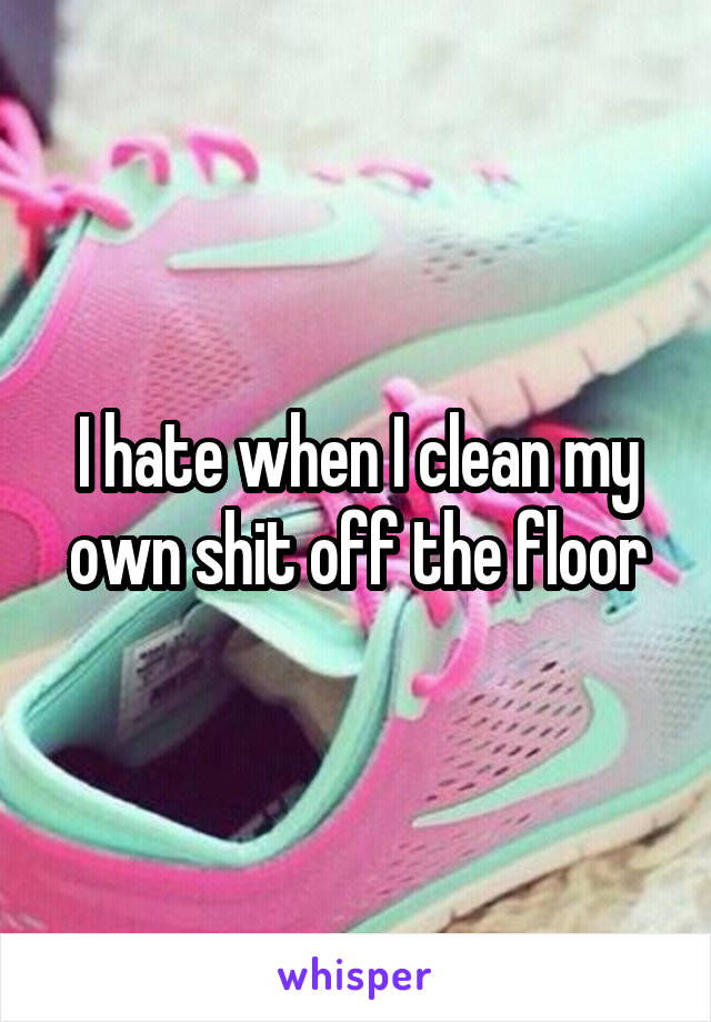 I hate when I clean my own shit off the floor