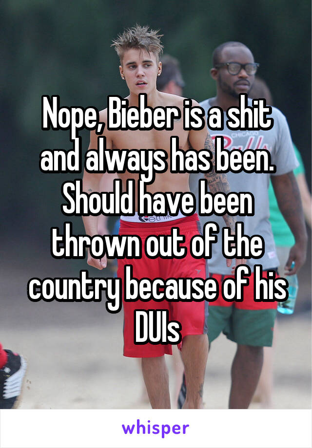 Nope, Bieber is a shit and always has been. Should have been thrown out of the country because of his DUIs