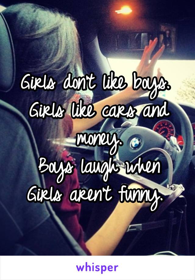 Girls don't like boys. 
Girls like cars and money.
Boys laugh when Girls aren't funny. 