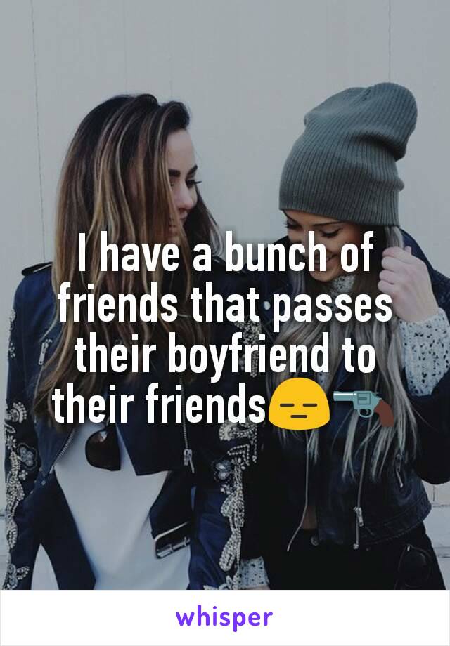 I have a bunch of friends that passes their boyfriend to their friends😑🔫