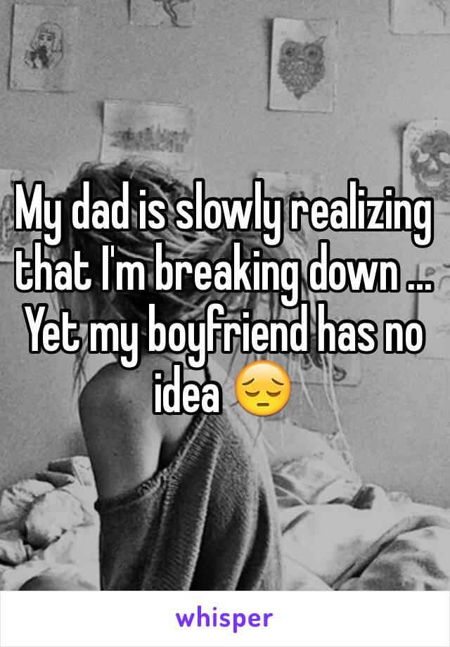 My dad is slowly realizing that I'm breaking down ... Yet my boyfriend has no idea 😔