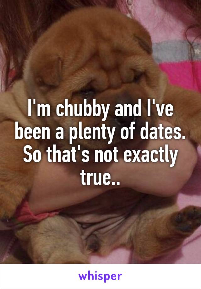 I'm chubby and I've been a plenty of dates. So that's not exactly true..