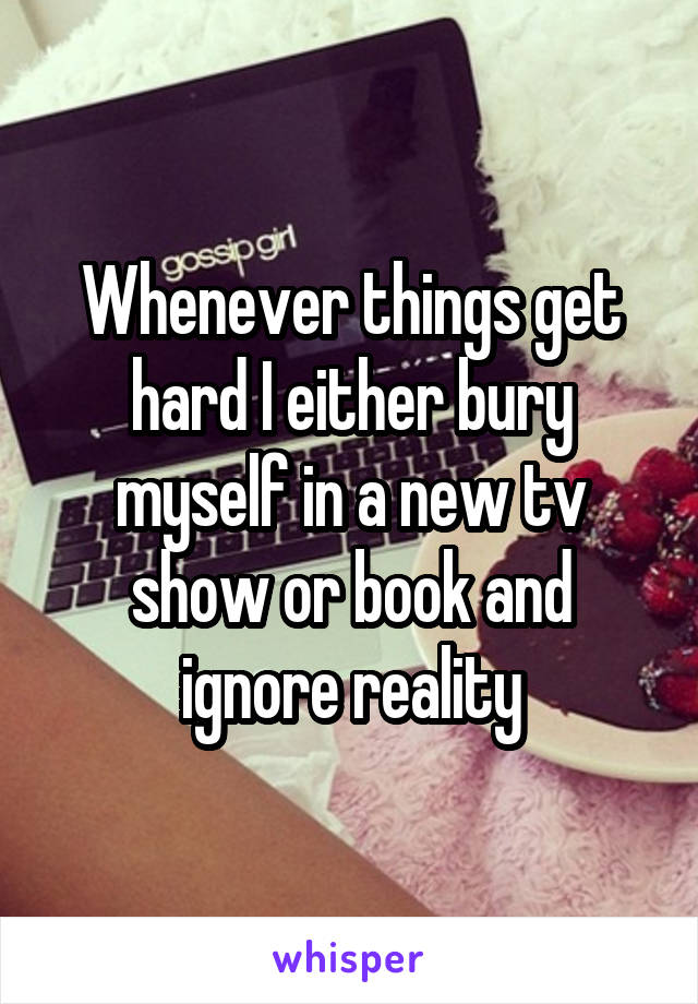 Whenever things get hard I either bury myself in a new tv show or book and ignore reality