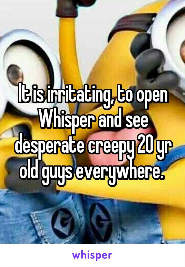 It is irritating, to open Whisper and see desperate creepy 20 yr old guys everywhere. 