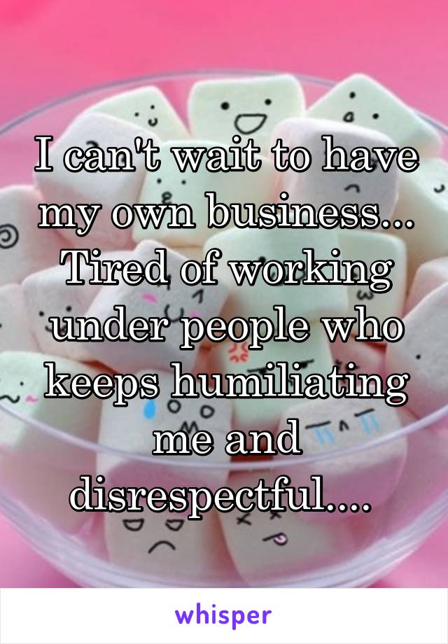 I can't wait to have my own business... Tired of working under people who keeps humiliating me and disrespectful.... 