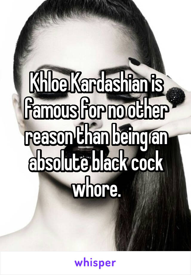 Khloe Kardashian is famous for no other reason than being an absolute black cock whore.