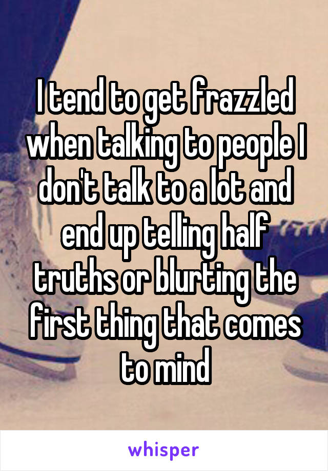 I tend to get frazzled when talking to people I don't talk to a lot and end up telling half truths or blurting the first thing that comes to mind