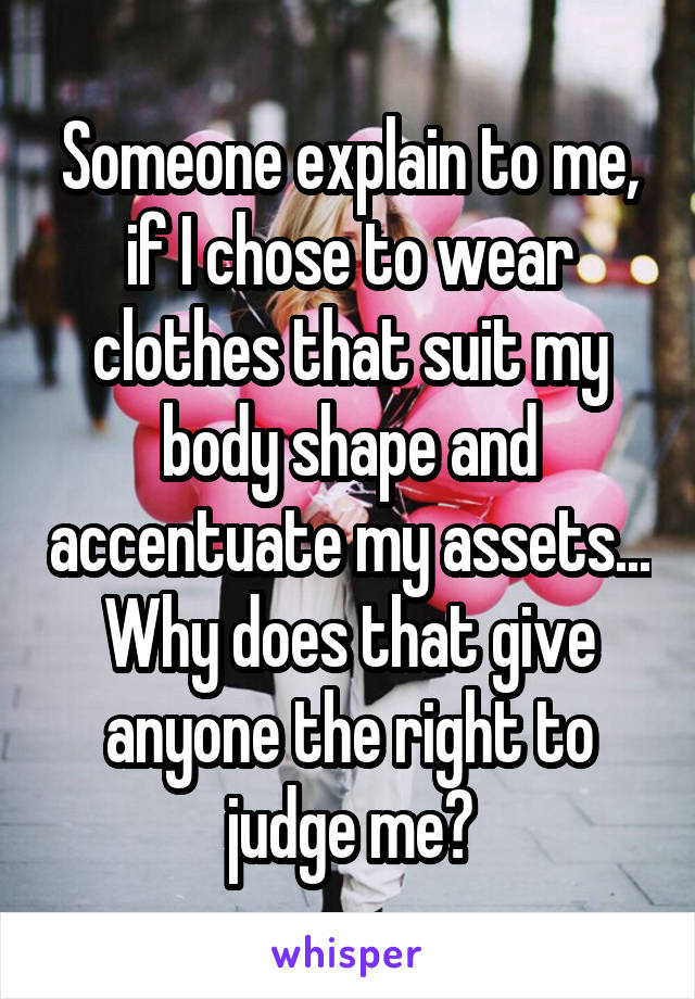 Someone explain to me, if I chose to wear clothes that suit my body shape and accentuate my assets... Why does that give anyone the right to judge me?