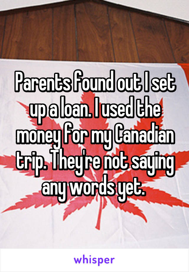 Parents found out I set up a loan. I used the money for my Canadian trip. They're not saying any words yet. 