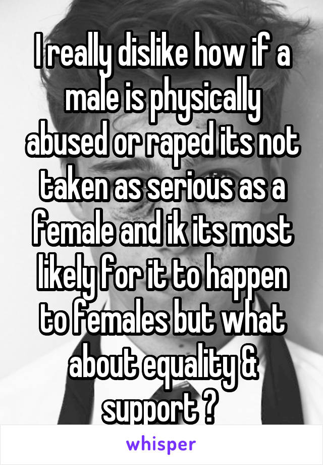 I really dislike how if a male is physically abused or raped its not taken as serious as a female and ik its most likely for it to happen to females but what about equality & support ? 