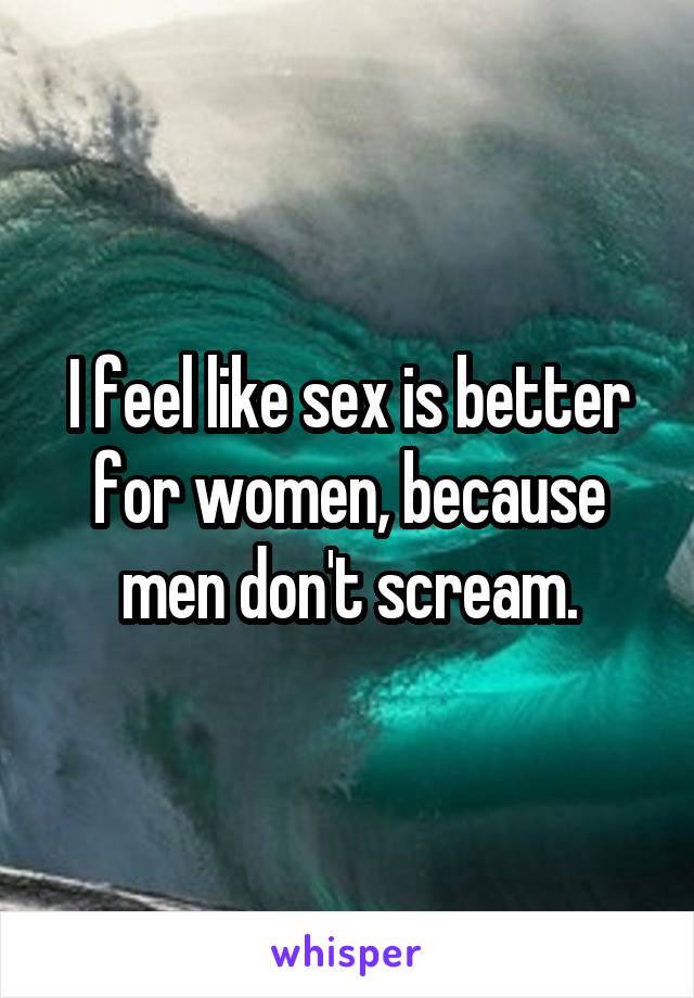 I feel like sex is better for women, because men don't scream.