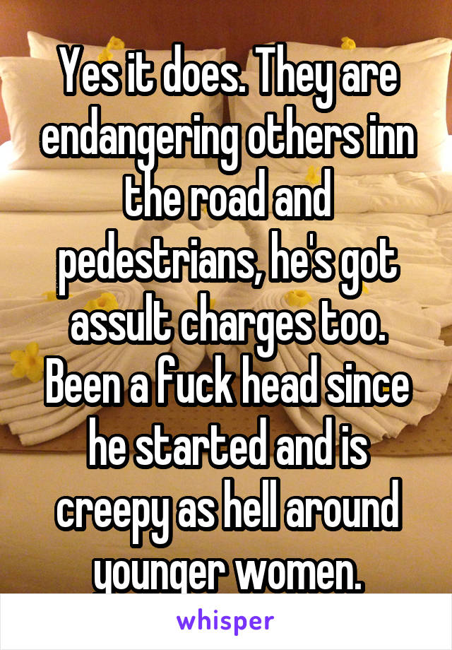 Yes it does. They are endangering others inn the road and pedestrians, he's got assult charges too. Been a fuck head since he started and is creepy as hell around younger women.