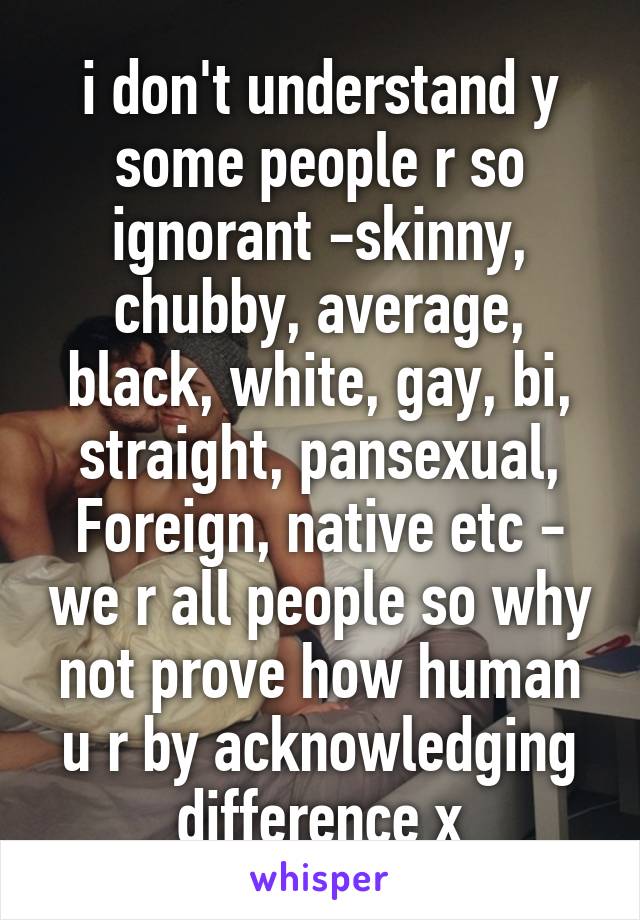 i don't understand y some people r so ignorant -skinny, chubby, average, black, white, gay, bi, straight, pansexual, Foreign, native etc - we r all people so why not prove how human u r by acknowledging difference x