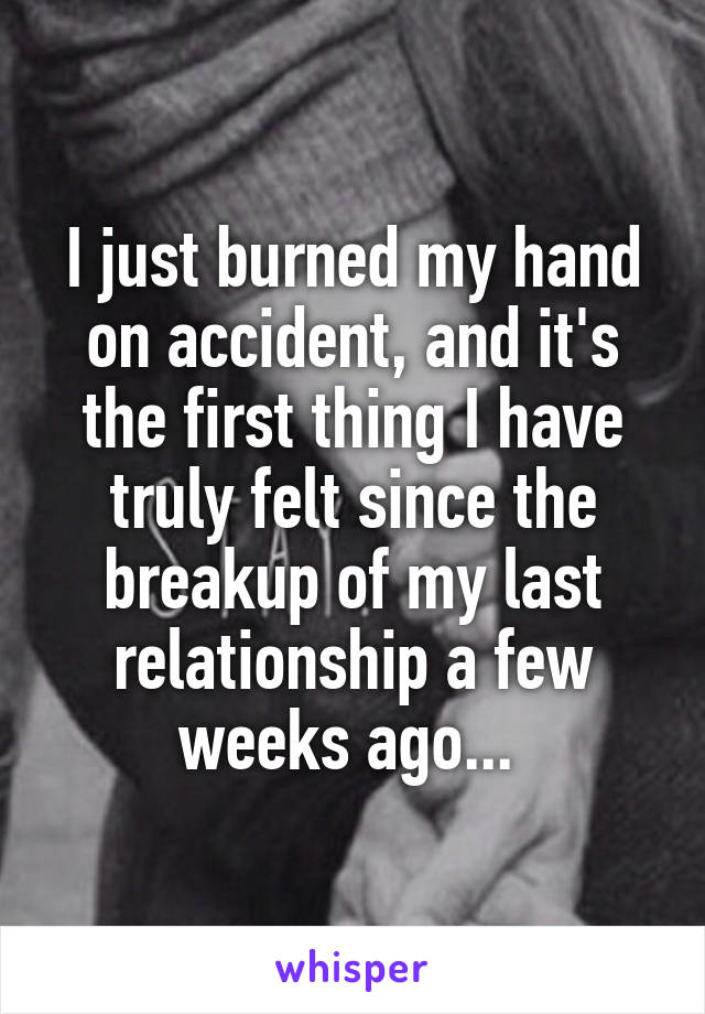 I just burned my hand on accident, and it's the first thing I have truly felt since the breakup of my last relationship a few weeks ago... 