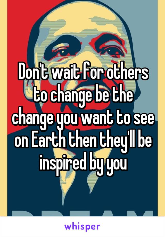 Don't wait for others to change be the change you want to see on Earth then they'll be inspired by you