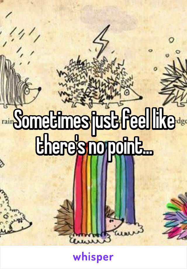 Sometimes just feel like there's no point...