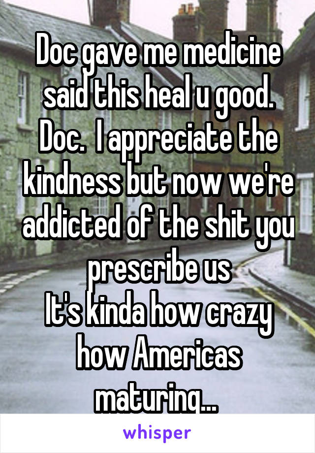 Doc gave me medicine said this heal u good. Doc.  I appreciate the kindness but now we're addicted of the shit you prescribe us
It's kinda how crazy how Americas maturing... 