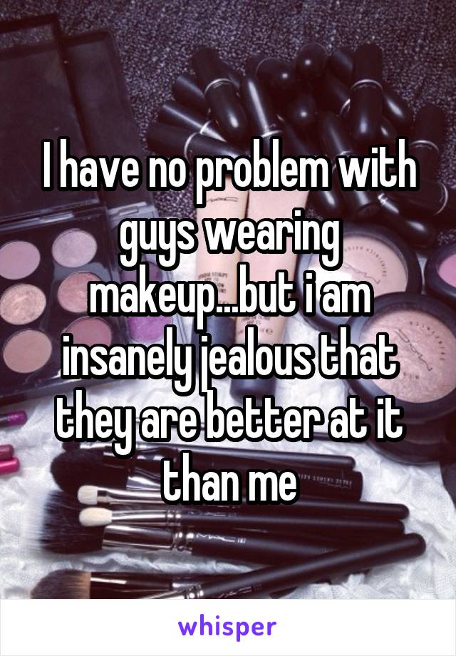 I have no problem with guys wearing makeup...but i am insanely jealous that they are better at it than me