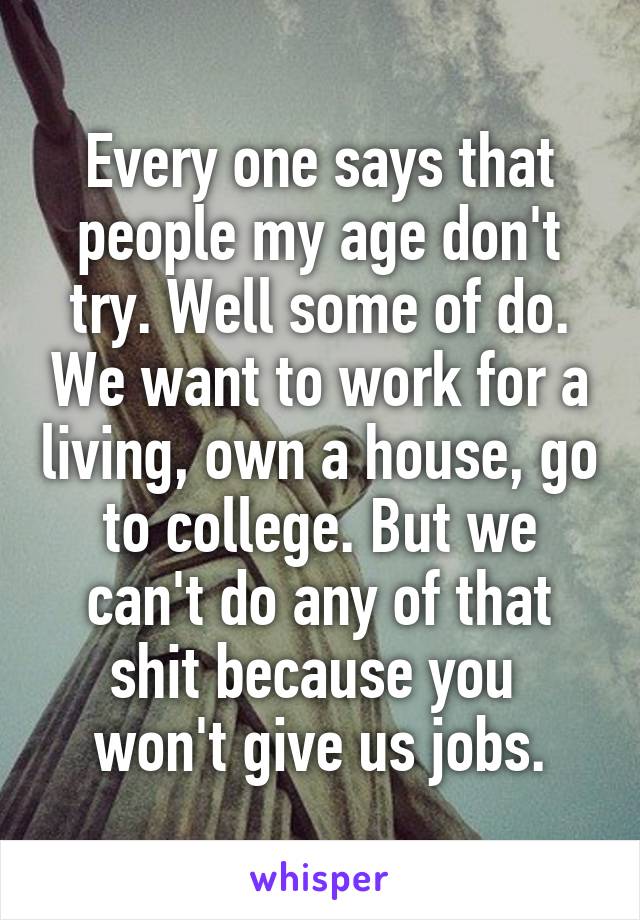 Every one says that people my age don't try. Well some of do. We want to work for a living, own a house, go to college. But we can't do any of that shit because you 
won't give us jobs.