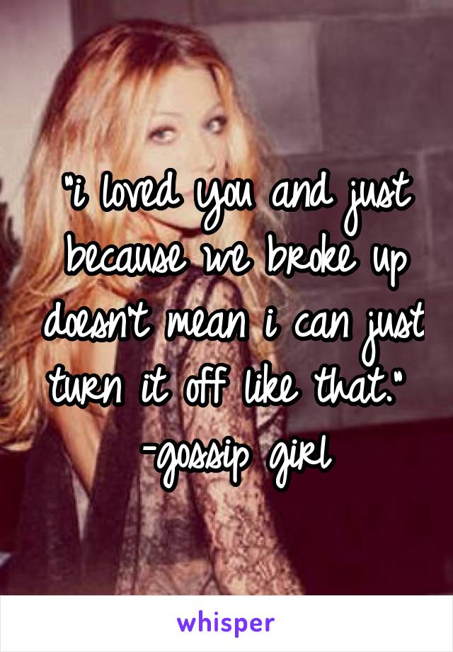 "i loved you and just because we broke up doesn't mean i can just turn it off like that." 
-gossip girl