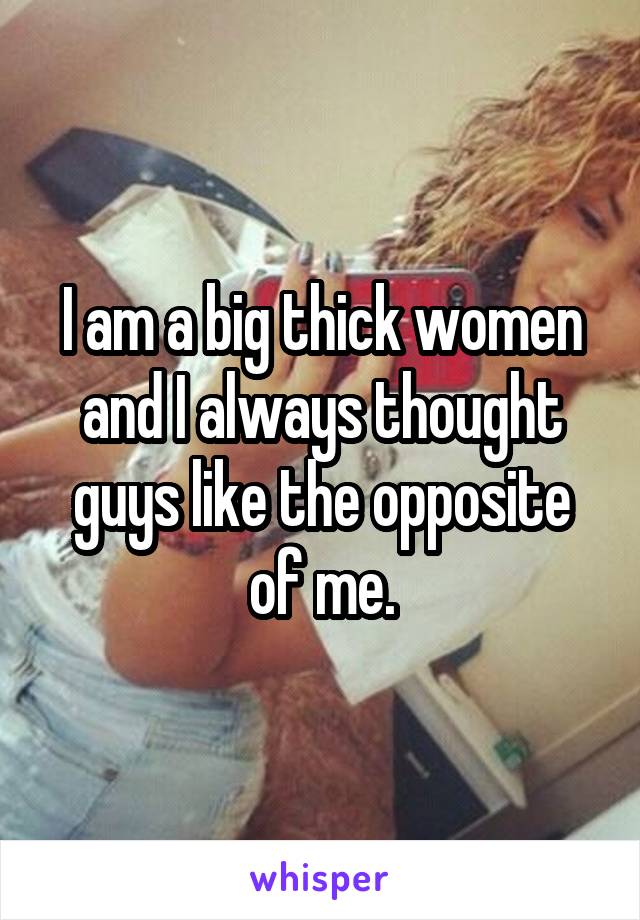 I am a big thick women and I always thought guys like the opposite of me.